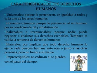 • Universales: porque le pertenecen, en igualdad a todos y
cada uno de los seres humanos.
•Inherentes o innatos: porque le pertenecen al ser humano
por su condición de tal y sin distinción.
•Inalienables e irrenunciables: porque nadie puede
negociar o enajenar sus derechos esenciales. Tampoco es
válida la renuncia de derechos humanos.
•Bilaterales: por implicar que todo derecho humano lo
ejerce cada persona humana ante otra o junto a las otras
personas, pero no frente a sí mismo.
• Imprescriptibles: no caducan ni se pierden
con el pasar del tiempo.
 