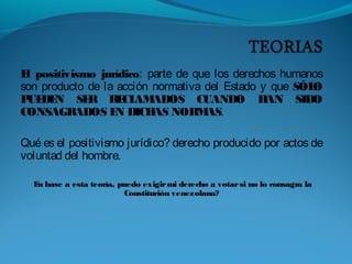 El positivismo jurídico: parte de que los derechos humanos
son producto de la acción normativa del Estado y que SÓLO
PUEDEN SER RECLAMADOS CUANDO HAN SIDO
CONSAGRADOS EN DICHAS NORMAS.
Qué es el positivismo jurídico? derecho producido por actos de
voluntad del hombre.
En base a esta teoría, puedo exigirmi derecho a votarsi no lo consagra la
Constitución venezolana?
 