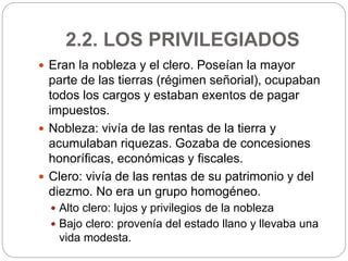 2.2. LOS PRIVILEGIADOS
 Eran la nobleza y el clero. Poseían la mayor
parte de las tierras (régimen señorial), ocupaban
todos los cargos y estaban exentos de pagar
impuestos.
 Nobleza: vivía de las rentas de la tierra y
acumulaban riquezas. Gozaba de concesiones
honoríficas, económicas y fiscales.
 Clero: vivía de las rentas de su patrimonio y del
diezmo. No era un grupo homogéneo.
 Alto clero: lujos y privilegios de la nobleza
 Bajo clero: provenía del estado llano y llevaba una
vida modesta.
 