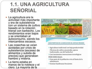 1.1. UNA AGRICULTURA
SEÑORIAL
 La agricultura era la
actividad más importante
y era de subsistencia
con un sistema de cultivo
basado en la rotación
trienal con barbecho. Los
rendimientos eran bajos
y se orientaban al
autoconsumo, siendo los
intercambios escasos.
 Las cosechas se veían
azotadas por crisis de
subsistencia (escasez de
alimentos y subida de
precios) que generaban
hambre y miseria.
 La tierra estaba en
manos de la nobleza y el
clero. La mayoría de la
 
