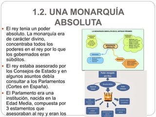 1.2. UNA MONARQUÍA
ABSOLUTA
 El rey tenia un poder
absoluto. La monarquía era
de carácter divino,
concentraba todos los
poderes en el rey por lo que
los gobernados eran
súbditos.
 El rey estaba asesorado por
los Consejos de Estado y en
algunos asuntos debía
consultar a los Parlamentos
(Cortes en España).
 El Parlamento era una
institución, nacida en la
Edad Media, compuesta por
3 estamentos que
asesoraban al rey y eran los
 