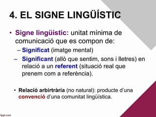 4. EL SIGNE LINGÜÍSTIC
•  Signe lingüístic: unitat mínima de
comunicació que es compon de:
– Significat (imatge mental)
–  Significant (allò que sentim, sons i lletres) en
relació a un referent (situació real que
prenem com a referència).
•  Relació arbirtrària (no natural): producte d’una
convenció d’una comunitat lingüística.
 