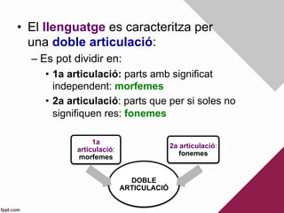 •  El llenguatge es caracteritza per
una doble articulació:
– Es pot dividir en:
•  1a articulació: parts amb significat
independent: morfemes
•  2a articulació: parts que per si soles no
signifiquen res: fonemes
DOBLE
ARTICULACIÓ
1a
articulació:
morfemes
2a articulació:
fonemes
 