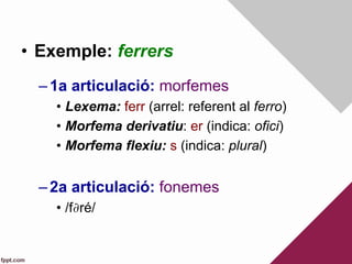 •  Exemple: ferrers
– 1a articulació: morfemes
•  Lexema: ferr (arrel: referent al ferro)
•  Morfema derivatiu: er (indica: ofici)
•  Morfema flexiu: s (indica: plural)
– 2a articulació: fonemes
•  /f∂ré/
 