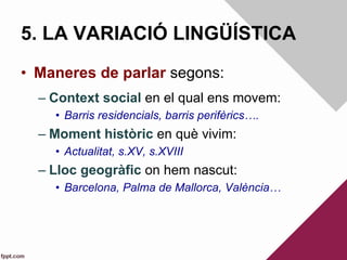 5. LA VARIACIÓ LINGÜÍSTICA
•  Maneres de parlar segons:
– Context social en el qual ens movem:
•  Barris residencials, barris perifèrics….
– Moment històric en què vivim:
•  Actualitat, s.XV, s.XVIII
– Lloc geogràfic on hem nascut:
•  Barcelona, Palma de Mallorca, València…
 