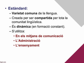 •  Estàndard:
– Varietat comuna de la llengua.
– Creada per ser compartida per tota la
comunitat lingüística.
– És dinàmica (en formació constant).
– S’utilitza:
•  En els mitjans de comunicació
•  L’Administració
•  L’ensenyament
 