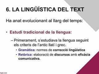 6. LA LINGÜÍSTICA DEL TEXT
Ha anat evolucionant al llarg del temps:
•  Estudi tradicional de la llengua:
– Primerament, s’estudiava la llengua seguint
els criteris de l’antic llatí i grec.
•  Gramàtica: normes de correcció lingüística
•  Retòrica: elaboració de discursos amb eficàcia
comunicativa.
 