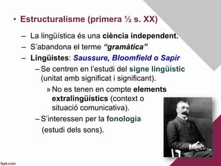 •  Estructuralisme (primera ½ s. XX)
–  La lingüística és una ciència independent.
–  S’abandona el terme “gramàtica”
–  Lingüistes: Saussure, Bloomfield o Sapir
– Se centren en l’estudi del signe lingüístic
(unitat amb significat i significant).
» No es tenen en compte elements
extralingüístics (context o
situació comunicativa).
– S’interessen per la fonologia
(estudi dels sons).
 