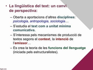 •  La lingüística del text: un canvi
de perspectiva:
–  Oberta a aportacions d’altres disciplines:
psicologia, antropologia, sociologia…
–  S’estudia el text com a unitat mínima
comunicativa.
–  S’interessa pels mecanismes de producció de
textos segons el context, la intenció de
l’emissor…
–  Es crea la teoria de les funcions del llenguatge
(iniciada pels estructuralistes).
 