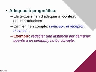 •  Adequació pragmàtica:
– Els textos s’han d’adequar al context
on es produeixen.
– Can tenir en compte: l’emissor, el receptor,
el canal…
– Exemple: redactar una instància per demanar
apunts a un company no és correcte.
 