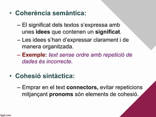 •  Coherència semàntica:
–  El significat dels textos s’expressa amb
unes idees que contenen un significat.
–  Les idees s’han d’expressar clarament i de
manera organitzada.
–  Exemple: text sense ordre amb repetició de
dades és incorrecte.
•  Cohesió sintàctica:
–  Emprar en el text connectors, evitar repeticions
mitjançant pronoms són elements de cohesió.
 