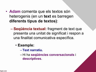 •  Adam comenta que els textos són
heterogenis (en un text es barregen
diferents tipus de textos):
– Seqüència textual: fragment de text que
presenta una unitat de significat i respon a
una finalitat comunicativa específica.
•  Exemple:
– Text narratiu.
– Hi ha seqüències conversacionals i
descriptives.
 