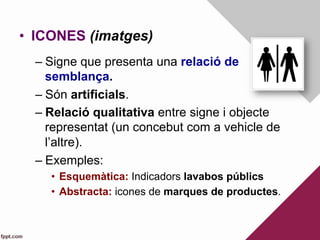 •  ICONES (imatges)
– Signe que presenta una relació de
semblança.
– Són artificials.
– Relació qualitativa entre signe i objecte
representat (un concebut com a vehicle de
l’altre).
– Exemples:
•  Esquemàtica: Indicadors lavabos públics
•  Abstracta: icones de marques de productes.
 