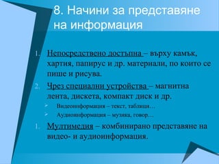 8. Начини за представяне
на информация
1. Непосредствено достъпна – върху камък,
хартия, папирус и др. материали, по които се
пише и рисува.
2. Чрез специални устройства – магнитна
лента, дискета, компакт диск и др.
 Видеоинформация – текст, таблици…
 Аудиоинформация – музика, говор…
1. Мултимедия – комбинирано представяне на
видео- и аудиоинформация.
 