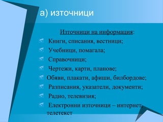 а) източници
Източници на информация:
 Книги, списания, вестници;
 Учебници, помагала;
 Справочници;
 Чертежи, карти, планове;
 Обяви, плакати, афиши, билбордове;
 Разписания, указатели, документи;
 Радио, телевизия;
 Електронни източници – интернет,
телетекст
 