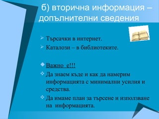 б) вторична информация –
допълнителни сведения
 Търсачки в интернет.
 Каталози – в библиотеките.
Важно е!!!
 Да знаем къде и как да намерим
информацията с минимални усилия и
средства.
 Да имаме план за търсене и използване
на информацията.
 