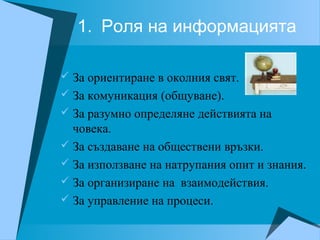 1. Роля на информацията
 За ориентиране в околния свят.
 За комуникация (общуване).
 За разумно определяне действията на
човека.
 За създаване на обществени връзки.
 За използване на натрупания опит и знания.
 За организиране на взаимодействия.
 За управление на процеси.
 