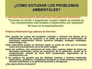 ¿CÓMO ESTUDIAR LOS PROBLEMAS
AMBIENTALES?
1º ENFOQUE REDUCCIONISTA (MÉTODO ANALÍTICO)(MÉTODO CIENTÍFICO) :
”Consiste en dividir o fragmentar nuestro objeto de estudio en
sus componentes más simples y observarlos por separado”
Se basa en la especialización.
Problema Ambiental:la fuga radiactiva de Chernobil.
Para estudiar las causas del accidente, controlar y aminorar los efectos de la
radiactividad sobre las personas y el medio se precisa la intervención de
numerosos especialistas: físicos, químicos, biólogos, ecólogos, radiólogos,
meteorólogos, etc.
Cada especialista emitirá un dictamen según su punto de vista que en muchos
casos será contradictorio con el de otros colegas.
Serán los políticos, tras asesorarse de todos ellos, quienes deban de tomar las
decisiones pertinentes acerca de evacuación de la población, control de la
contaminación, retirada de tierra fértil contaminada, seguimiento de la
contaminación, etc.
A los políticos les gustaría que los distintos expertos y sectores implicados
(agricultores, ganaderos, ciudadanos) facilitaran su tarea mostrando puntos de
acuerdo importantes y no opiniones parciales y divergentes.
¿Hay alguna forma de hacerlo?
 