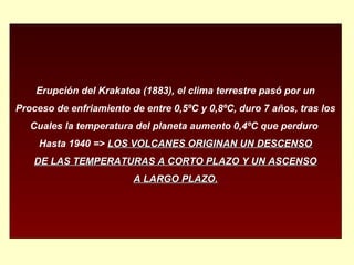 Erupción del Krakatoa (1883), el clima terrestre pasó por un
Proceso de enfriamiento de entre 0,5ºC y 0,8ºC, duro 7 años, tras los
Cuales la temperatura del planeta aumento 0,4ºC que perduro
Hasta 1940 => LOS VOLCANES ORIGINAN UN DESCENSOLOS VOLCANES ORIGINAN UN DESCENSO
DE LAS TEMPERATURAS A CORTO PLAZO Y UN ASCENSODE LAS TEMPERATURAS A CORTO PLAZO Y UN ASCENSO
A LARGO PLAZO.A LARGO PLAZO.
 