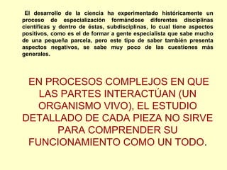 El desarrollo de la ciencia ha experimentado históricamente un
proceso de especialización formándose diferentes disciplinas
científicas y dentro de éstas, subdisciplinas, lo cual tiene aspectos
positivos, como es el de formar a gente especialista que sabe mucho
de una pequeña parcela, pero este tipo de saber también presenta
aspectos negativos, se sabe muy poco de las cuestiones más
generales.
EN PROCESOS COMPLEJOS EN QUE
LAS PARTES INTERACTÚAN (UN
ORGANISMO VIVO), EL ESTUDIO
DETALLADO DE CADA PIEZA NO SIRVE
PARA COMPRENDER SU
FUNCIONAMIENTO COMO UN TODO.
 