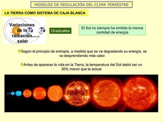 MODELOS DE REGULACIÓN DEL CLIMA TERRESTRE
LA TIERRA COMO SISTEMA DE CAJA BLANCA
Variaciones
de la
radiación
solar
Graduales
El Sol no siempre ha emitido la misma
cantidad de energía
Según el principio de entropía, a medida que se va degradando su energía, seSegún el principio de entropía, a medida que se va degradando su energía, se
va desprendiendo más calor.va desprendiendo más calor.
Antes de aparecer la vida en la Tierra, la temperatura del Sol debió ser unAntes de aparecer la vida en la Tierra, la temperatura del Sol debió ser un
30% menor que la actual30% menor que la actual
 