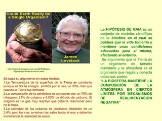 La HIPÓTESIS DE GAIA es un
conjunto de modelos científicos
de la biosfera en el cual se
postula que la vida fomenta y
mantiene unas condiciones
adecuadas para sí misma,
afectando al entorno.
Se argumenta que la Tierra es
un organismo de tamaño
planetario y la atmósfera es el
organismo que regula y conecta
todas sus partes.
“LA BIOSFERA MANTIENE LA
COMPOSICIÓN DE LA
ATMÓSFERA EN CIERTOS
LÍMITES POR MECANISMOS
DE REALIMENTACIÓN
NEGATIVA”
Se basa su argumento en estos hechos:
1.La Temperatura de la superficie de la Tierra es constante
aunque el Sol la energía emitida por él sea un 30% más que
cuando la Tierra fue formada.
2.La composición de la atmósfera es constante con un 79% de
nitrógeno, 21% de oxígeno y 0,03% de dióxido de carbono. El
oxígeno es un gas muy reactivo que debería reaccionar pero
no lo hace.
3.La salinidad de los océanos es constante alrededor de un
3,4% pero los ríos arrastran las sales hacia el mar y deberían
incrementar la salinidad de estos.
http://tvpclub.blogspot.com.es/2010/06/gaia
-hypothesis-three-levels-of.html
 