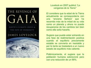 Lovelock en 2007 publicó “La
venganza de la Tierra”
El considera que la edad de la Tierra
actualmente se correspondería con
una “anciana Señora” que ha
recorrido más de la mitad de su vida
como un planeta y ahora no puede
recuperarse de los cambios tan bien
como ella solía hacerlo.
Sugiere que puede estar entrando en
una fase de realimentación positiva
cuando el equilibrio previamente
estable se convierta en inestable y
por lo tanto se trasladará a un nuevo
estado de equilibrio más caliente.
Polémicamente, el sugiere que la
población humana sobrevivirá pero
con una reducción de un 90%.
http://www.viajesconmitia.com/wp-
content/uploads/2010/04/revenge_of_gaia.jpg
 