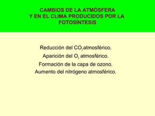 CAMBIOS DE LA ATMÓSFERA
Y EN EL CLIMA PRODUCIDOS POR LA
FOTOSÍNTESIS
Reducción del CO2 atmosférico.
Aparición del O2 atmosférico.
Formación de la capa de ozono.
Aumento del nitrógeno atmosférico.
 