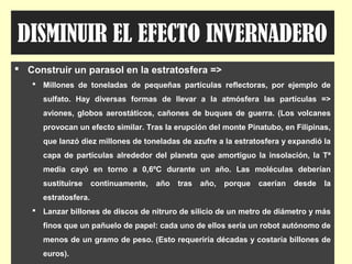 DISMINUIR EL EFECTO INVERNADERO
 Construir un parasol en la estratosfera =>
 Millones de toneladas de pequeñas partículas reflectoras, por ejemplo de
sulfato. Hay diversas formas de llevar a la atmósfera las partículas =>
aviones, globos aerostáticos, cañones de buques de guerra. (Los volcanes
provocan un efecto similar. Tras la erupción del monte Pinatubo, en Filipinas,
que lanzó diez millones de toneladas de azufre a la estratosfera y expandió la
capa de partículas alrededor del planeta que amortiguo la insolación, la Tª
media cayó en torno a 0,6ºC durante un año. Las moléculas deberían
sustituirse continuamente, año tras año, porque caerían desde la
estratosfera.
 Lanzar billones de discos de nitruro de silicio de un metro de diámetro y más
finos que un pañuelo de papel: cada uno de ellos sería un robot autónomo de
menos de un gramo de peso. (Esto requeriría décadas y costaría billones de
euros).
 
