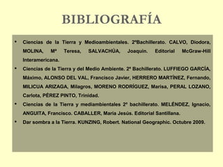 BIBLIOGRAFÍA
 Ciencias de la Tierra y Medioambientales. 2ºBachillerato. CALVO, Diodora,
MOLINA, Mª Teresa, SALVACHÚA, Joaquin. Editorial McGraw-Hill
Interamericana.
 Ciencias de la Tierra y del Medio Ambiente. 2º Bachillerato. LUFFIEGO GARCÍA,
Máximo, ALONSO DEL VAL, Francisco Javier, HERRERO MARTÍNEZ, Fernando,
MILICUA ARIZAGA, Milagros, MORENO RODRÍGUEZ, Marisa, PERAL LOZANO,
Carlota, PÉREZ PINTO, Trinidad.
 Ciencias de la Tierra y mediambientales 2º bachillerato. MELÉNDEZ, Ignacio,
ANGUITA, Francisco. CABALLER, María Jesús. Editorial Santillana.
 Dar sombra a la Tierra. KUNZING, Robert. National Geographic. Octubre 2009.
 