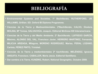 BIBLIOGRAFÍA
 Environmental Systems and Societies. 1º Bachillerato. RUTHERFORD, Jill.
WILLIAMS, Grillian. ED. Oxford IB Diploma Programme.
 Ciencias de la Tierra y Medioambientales. 2ºBachillerato. CALVO, Diodora,
MOLINA, Mª Teresa, SALVACHÚA, Joaquin. Editorial McGraw-Hill Interamericana.
 Ciencias de la Tierra y del Medio Ambiente. 2º Bachillerato. LUFFIEGO GARCÍA,
Máximo, ALONSO DEL VAL, Francisco Javier, HERRERO MARTÍNEZ, Fernando,
MILICUA ARIZAGA, Milagros, MORENO RODRÍGUEZ, Marisa, PERAL LOZANO,
Carlota, PÉREZ PINTO, Trinidad.
 Ciencias de la Tierra y mediambientales 2º bachillerato. MELÉNDEZ, Ignacio,
ANGUITA, Francisco. CABALLER, María Jesús. Editorial Santillana.
 Dar sombra a la Tierra. KUNZING, Robert. National Geographic. Octubre 2009.
 