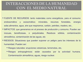INTERACCIONES DE LA HUMANIDAD
CON EL MEDIO NATURAL
 FUENTE DE RECURSOS: tanto materiales como energéticos, para el consumo
endosomático y exosomático; minerales, recursos forestales, energía
solar,alimentos, agua, aire que respiramos, carbón, petróleo, madera, etc..
 IMPACTOS: que generamos en el proceso de producción y consumo. Pueden ser
inocuas, beneficiosas, o perjudiciales. Residuos sólidos, contaminación
atmosférica, contaminación de las aguas, etc
 RIESGOS: Situaciones que pueden suponer un peligro para los intereses de la
humanidad. Pueden ser:
 Riesgos naturales: erupciones volcánicas, terremotos, etc.
 Riesgos antropogénicos: están causados por la actividad humana.
Contaminación atmosférica, aguas, riesgo nuclear.
 
