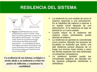  La resilencia es una medida de como el
sistema responde a una perturbación.
Es la habilidad del sistema a retornar a
su estado inicial después de una
perturbación. Si la resilencia es baja se
entrará en un nuevo estado.
 Cuanto mayor es la resilencia del
sistema mayor perturbación puede
afrontar el sistema.
 La resilencia en general es considerada
como positiva. Ejemplo los bosques de
Eucalipto en Australia que tienen una
alta resilencia porque después de un
fuego sus troncos crean brotes y como
las demás especies han sido destruidas
no presentan competencia.
 La resilencia también puede ser
considerada negativa, por ejemplo con
las bacteria patógenas resistentes a
antibióticos
RESILENCIA DEL SISTEMA
 
