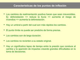 Características de los puntos de inflexión
 Los cambios de realimentación positiva hacen que sean irreversibles.
Ej: deforestación => reduce la lluvia => aumenta el riesgo de
incendios => aumenta la deforestación.
 Hay un umbral a partir del cual son más rápidos los cambios.
 El punto límite no puede ser predicho de forma precisa.
 Los cambios son de larga duración.
 Los cambios no revierten a su estado original.
 Hay un significativo lapso de tiempo entre la presión que conduce al
cambio y la aparición de impactos creando grandes dificultades en la
toma de decisiones.
 