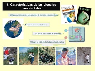 Utilizan conocimientos procedentes de ciencias reduccionistas
1. Características de las ciencias
ambientales.
Tienen un enfoque sistémico
Utilizan un método de trabajo interdisciplinar
Se basan en la teoría de sistemas
 