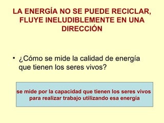 LA ENERGÍA NO SE PUEDE RECICLAR,
FLUYE INELUDIBLEMENTE EN UNA
DIRECCIÓN
• ¿Cómo se mide la calidad de energía
que tienen los seres vivos?
se mide por la capacidad que tienen los seres vivos
para realizar trabajo utilizando esa energía
 