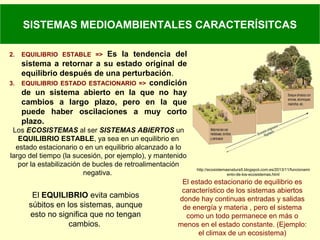 SISTEMAS MEDIOAMBIENTALES CARACTERÍSITCAS
2. EQUILIBRIO ESTABLE => Es la tendencia del
sistema a retornar a su estado original de
equilibrio después de una perturbación.
3. EQUILIBRIO ESTADO ESTACIONARIO => condición
de un sistema abierto en la que no hay
cambios a largo plazo, pero en la que
puede haber oscilaciones a muy corto
plazo.
Los ECOSISTEMAS al ser SISTEMAS ABIERTOS un
EQUILIBRIO ESTABLE, ya sea en un equilibrio en
estado estacionario o en un equilibrio alcanzado a lo
largo del tiempo (la sucesión, por ejemplo), y mantenido
por la estabilización de bucles de retroalimentación
negativa.
http://ecosistemasnatura5.blogspot.com.es/2013/11/funcionami
ento-de-los-ecosistemas.html
El EQUILIBRIO evita cambios
súbitos en los sistemas, aunque
esto no significa que no tengan
cambios.
El estado estacionario de equilibrio es
característico de los sistemas abiertos
donde hay continuas entradas y salidas
de energía y materia , pero el sistema
como un todo permanece en más o
menos en el estado constante. (Ejemplo:
el climax de un ecosistema)
 