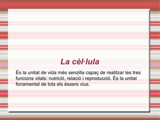 La cèl·lula
És la unitat de vida més senzilla capaç de realitzar les tres
funcions vitals: nutrició, relació i reproducció. És la unitat
fonamental de tots els éssers vius.
 