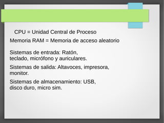 CPU = Unidad Central de Proceso
Memoria RAM = Memoria de acceso aleatorio
Sistemas de entrada: Ratón,
teclado, micrófono y auriculares.
Sistemas de salida: Altavoces, impresora,
monitor.
Sistemas de almacenamiento: USB,
disco duro, micro sim.
 