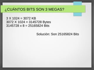 ¿CUÁNTOS BITS SON 3 MEGAS?
3 X 1024 = 3072 KB
3072 X 1024 = 3145728 Bytes
3145728 x 8 = 25165824 Bits
Solución: Son 25165824 Bits
 
