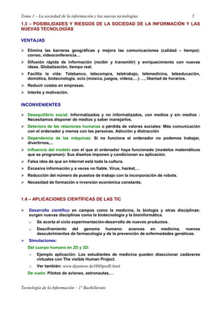 Tema 1 – La sociedad de la información y las nuevas tecnologías. 5
Tecnología de la Información – 1º Bachillerato
1.3 – POSIBILIDADES Y RIESGOS DE LA SOCIEDAD DE LA INFORMACIÓN Y LAS
NUEVAS TECNOLOGÍAS
VENTAJAS
Elimina las barreras geográficas y mejora las comunicaciones (calidad – tiempo):
correo, videoconferencia…
Difusión rápida de información (recibir y transmitir) y enriquecimiento con nuevas
ideas. Globalización, tiempo real.
Facilita la vida: Telebanco, telecompra, teletrabajo, telemedicina, teleeducación,
domótica, biotecnologia, ocio (música, juegos, vídeos,…) …, libertad de horarios.
Reducir costes en empresas.
Interés y motivación.
INCONVENIENTES
Desequilibrio social: Informatizados y no informatizados, con medios y sin medios :
Necesitamos disponer de medios y saber manejarlos.
Deterioro de las relaciones humanas o pérdida de valores sociales: Más comunicación
con el ordenador y menos con las personas. Adicción y distracción
Dependencia de las máquinas: Si no funciona el ordenador no podemos trabajar,
divertirnos,...
Influencia del modelo con el que el ordenador haya funcionado (modelos matemáticos
que se programan): Sus diseños imponen y condicionan su aplicación.
Falsa idea de que en Internet está toda la cultura.
Excesiva información y a veces no fiable. Virus, hacket,…
Reducción del número de puestos de trabajo con la incorporación de robots.
Necesidad de formación e inversión económica constante.
1.4 – APLICACIONES CIENTÍFICAS DE LAS TIC
Desarrollo científico en campos como la medicina, la biología y otras disciplinas:
surgen nuevas disciplinas como la biotecnología y la bioinformática.
o Se acorta el ciclo experimentación-desarrollo de nuevos productos.
o Desciframiento del genoma humano: avances en medicina, nuevos
descubrimientos de farmacología y de la prevención de enfermedades genéticas.
Simulaciones:
Del cuerpo humano en 2D y 3D:
o Ejemplo aplicación: Los estudiantes de medicina pueden diseccionar cadáveres
virtuales con The visible Human Project.
o Ver también: www.drjastrow.de/HSDprofE.html
De vuelo: Pilotos de aviones, astronautas,…
 