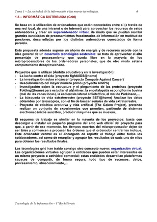 Tema 1 – La sociedad de la información y las nuevas tecnologías. 6
Tecnología de la Información – 1º Bachillerato
1.5 – INFORMÁTICA DISTRIBUIDA (Grid)
Se basa en la utilización de ordenadores que están conectados entre sí (a través de
una red local, de una intranet o de Internet) para aprovechar los recursos de estos
ordenadores y crear un superordenador virtual, de modo que se puedan realizar
grandes cantidades de procesamientos fraccionados de información en multitud de
porciones, desarrolladas por los distintos ordenadores conectados de forma
paralela.
Esta propuesta además supone un ahorro de energía y de recursos acorde con la
idea general de un desarrollo tecnológico sostenible: se trata de aprovechar el alto
porcentaje de procesamiento que queda libre en la mayoría de los
microprocesadores de los ordenadores personales, que de otro modo estaría
completamente desaprovechado.
Proyectos que la utilizan (Ámbito educativo y en la investigación):
- La lucha contra el sida (proyecto fightAIDS@home)
- La investigación sobre el cáncer (proyecto Compute Against Cancer)
- Descubrimiento del mayor número primo (proyecto GIMPS)
- Investigación sobre la estructura y el plegamiento de las proteínas (proyecto
Folding@home) para estudiar el alzhéimer, la encefalopatía espongiforme bovina
(mal de las vacas locas), la esclerosis lateral amiotrófica, el mal de Parkinson,…
- La búsqueda de vida extraterrestre (proyecto SETI@home) Analizar los datos
obtenidos por telescopios, con el fin de buscar señales de vida extraterrestre.
- Proyecto de robótica evolutiva y vida artificial (The Golem Project), pretende
realizar un conjunto de experimentos que permiten, partiendo de sistemas
electromecánicos sencillos, producir máquinas que se muevan.
El esquema de trabajo es similar en la mayoría de los proyectos: basta con
descargar e instalar un pequeño programa del sitio web oficial del proyecto para
que, a partir de ese momento, los tiempos muertos del microprocesador dejen de
ser tales y comiencen a procesar las órdenes que el ordenador central les indique.
Este ordenador central es el encargado de repartir el trabajo entre todos los
colaboradores, así como de recopilar y agrupar los resultados de cada uno de ellos
para obtener los resultados finales.
Las tecnologías grid han traído consigo otro concepto nuevo: organización virtual.
Las organizaciones virtuales agrupan a entidades que pueden estar interesadas en
un mismo proyecto o actividad comercial; estas entidades desarrollan plataformas
capaces de compartir, de forma segura, todo tipo de recursos: datos,
procesamiento, almacenamiento,…
 