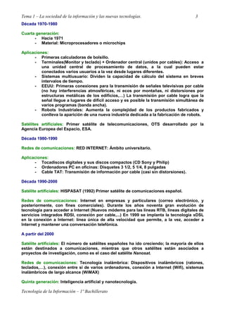 Tema 1 – La sociedad de la información y las nuevas tecnologías. 3
Tecnología de la Información – 1º Bachillerato
Década 1970-1980
Cuarta generación:
- Hacia 1971
- Material: Microprocesadores o microchips
Aplicaciones:
- Primeras calculadoras de bolsillo.
- Terminales(Monitor y teclado) + Ordenador central (unidos por cables): Acceso a
una unidad central de procesamiento de datos, a la cual pueden estar
conectados varios usuarios a la vez desde lugares diferentes.
- Sistemas multiusuario: Dividen la capacidad de cálculo del sistema en breves
intervalos de tiempo.
- EEUU: Primeras conexiones para la transmisión de señales televisivas por cable
(no hay interferencias atmosféricas, ni ecos por montañas, ni distorsiones por
estructuras metálicas de los edificios,…) La transmisión por cable logra que la
señal llegue a lugares de difícil acceso y es posible la transmisión simultánea de
varios programas (banda ancha).
- Robots Industriales: Aumenta la complejidad de los productos fabricados y
conlleva la aparición de una nueva industria dedicada a la fabricación de robots.
Satélites artificiales: Primer satélite de telecomunicaciones, OTS desarrollado por la
Agencia Europea del Espacio, ESA.
Década 1980-1990
Redes de comunicaciones: RED INTERNET: Ámbito universitario.
Aplicaciones:
- Tocadiscos digitales y sus discos compactos (CD Sony y Philip)
- Ordenadores PC en oficinas: Disquetes 3 1/2, 5 1/4, 8 pulgadas
- Cable TAT: Transmisión de información por cable (casi sin distorsiones).
Década 1990-2000
Satélite artificiales: HISPASAT (1992) Primer satélite de comunicaciones español.
Redes de comunicaciones: Internet en empresas y particulares (correo electrónico, y
posteriormente, con fines comerciales). Durante los años noventa gran evolución de
tecnología para acceder a Internet (Nuevos módems para las líneas RTB, líneas digitales de
servicios integrados RDSI, conexión por cable,...) En 1999 se implanta la tecnología xDSL
en la conexión a Internet: línea única de alta velocidad que permite, a la vez, acceder a
Internet y mantener una conversación telefónica.
A partir del 2000
Satélite artificiales: El número de satélites españoles ha ido creciendo; la mayoría de ellos
están destinados a comunicaciones, mientras que otros satélites están asociados a
proyectos de investigación, como es el caso del satélite Nanosat.
Redes de comunicaciones: Tecnología inalámbrica: Dispositivos inalámbricos (ratones,
teclados,…), conexión entre sí de varios ordenadores, conexión a Internet (Wifi), sistemas
inalámbricos de largo alcance (WiMAX)
Quinta generación: Inteligencia artificial y nanotecnología.
 