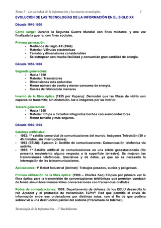 Tema 1 – La sociedad de la información y las nuevas tecnologías. 2
Tecnología de la Información – 1º Bachillerato
EVOLUCIÓN DE LAS TECNOLOGÍAS DE LA INFORMACIÓN EN EL SIGLO XX
Década 1940-1950
Cómo surge: Durante la Segunda Guerra Mundial con fines militares, y una vez
finalizada la guerra, con fines sociales.
Primera generación:
- Mediados del siglo XX (1946)
- Material: Válvulas electrónicas
- Tamaño y dimensiones considerables
- Se estropean con mucha facilidad y consumían gran cantidad de energía.
Década 1950-1960
Segunda generación:
- Hacia 1950
- Material: Transistores
- Dimensiones más reducidas
- Menor número de avería y menor consumo de energía.
- Costes de fabricación menores
Invento de la fibra óptica (1955 por Kapany): Demostró que las fibras de vidrio son
capaces de transmitir, sin distorsión, luz o imágenes por su interior.
Tercera generación:
- Hacia 1958
- Material: Chips o circuitos integrados hechos con semiconductores
- Menor tamaño y más seguros.
Década 1960-1970
Satélites artificiales:
- 1962: 1º satélite comercial de comunicaciones del mundo: Imágenes Televisión (30 o
45 minutos, sin interrupciones).
- 1963 (EEUU): Syncom 2: Satélite de comunicaciones: Comunicación telefónica vía
satélite.
- 1965: 1º Satélite artificial de comunicaciones en una órbita geoestacionaria (No
presenta movimiento alguno respecto a la superficie terrestre). Se mejoran las
transmisiones telefónicas, televisivas y de datos, ya que no es necesario la
interrupción de las telecomunicaciones.
Aplicaciones: 1º Robot Industrial (Unimat): Trabajos pesados, sucios y peligrosos.
Primera utilización de la fibra óptica: (1966 – Charles Kao) Emplea por primera vez la
fibra óptica para la transmisión de conversaciones telefónicas que permiten conducir
de forma simultánea innumerables conversaciones con frecuencias distintas.
Redes de comunicaciones: 1969: Departamento de defensa de los EEUU desarrolla la
red Arpanet y el protocolo de transmisión TCP/IP. Red que permitía el envío de
información entre sus ordenadores por distintas rutas, con el fin de que pudiera
sobrevivir a una destrucción parcial del sistema (Precursora de Internet).
 