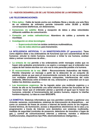 Tema 1 – La sociedad de la información y las nuevas tecnologías. 4
Tecnología de la Información – 1º Bachillerato
1.2 – NUEVOS DESARROLLOS DE LAS TECNOLOGÍAS DE LA INFORMACIÓN.
LAS TELECOMUNICACIONES:
Fibra óptica : Cable de banda ancha con múltiples fibras y donde una sola fibra
de un milésima de milímetro permite transmitir entre 30.000 y 40.000
conversaciones telefónicas, sin distorsiones.
Conexiones vía satélite: Envío y recepción de datos a altas velocidades
utilizando satélites de comunicación.
Conexión por ondas radioeléctricas: Abandono de cables y aumento de
movilidad.
Investigación en otras tecnologías:
−−−− Superconductividad en óxidos cerámicos multimetálicos.
−−−− Uso de redes eléctricas para transmisión.
LA INTELIGENCIA ARTIFICIAL Y LA NANOTECNOLOGÍA (5º generación): Tiene
como objetivo dotar a los ordenadores de funciones que son características de los
humanos: simular la visión humana, reconocer e imitar la voz humana, analizar
datos y extraer conclusiones de ellos...
La síntesis de voz permite a los ordenadores emitir mensajes orales que no
hayan sido grabados previamente y se aspira a conseguir que el ordenador sea
capaz de leer textos escritos con una voz lo más parecida posible a la humana.
El reconocimiento de la voz: (RAH – Reconocimiento Automático del Habla).
Permite interpretar un mensaje a partir de la detección de un conjunto de
palabras claves ya que para el reconocimiento correcto de la voz se encuentra
con múltiples problemas: Expresiones coloquiales, interferencias del ruido
ambiente, diferencias entre el timbre de voz, entonación y velocidad con la que
hablan los distintos usuarios,....
Los transistores orgánicos: Se ha logrado aislar una molécula orgánica y a
través de ella se ha transferido una señal eléctrica (Imitan las funciones de las
neuronas: hacer que el ordenador piense y aprenda al igual que lo hacen los
humanos, entender el funcionamiento del cerebro humano, mejorar la interfaz
hombre-máquina). La idea es crear BIOCHIPS.
LA DOMÓTICA: Sistemas informáticos que nos permiten controlar y gestionar una
vivienda: sensores, controladores, sistemas de interconexión de dispositivos,… así
como un aumento de líneas de acceso a Internet de banda ancha en los hogares.
Control térmico, de iluminación, acceso a dispositivos electrónicos de la casa y su
programación a través de Internet, ocio doméstico con sistemas multimedia,
medidas de seguridad (controles de presencia, detectores de incendios o fugas de
gas…), control de comunicaciones internas y externas, mandos a distancia
multifuncionales, dispositivos tipo PDA, electrodomésticos inteligentes….
 