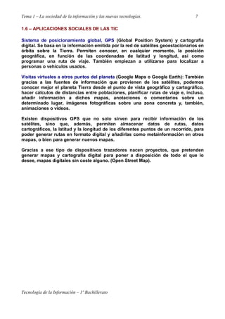 Tema 1 – La sociedad de la información y las nuevas tecnologías. 7
Tecnología de la Información – 1º Bachillerato
1.6 – APLICACIONES SOCIALES DE LAS TIC
Sistema de posicionamiento global, GPS (Global Position System) y cartografía
digital. Se basa en la información emitida por la red de satélites geoestacionarios en
órbita sobre la Tierra. Permiten conocer, en cualquier momento, la posición
geográfica, en función de las coordenadas de latitud y longitud, así como
programar una ruta de viaje. También empiezan a utilizarse para localizar a
personas o vehículos usados.
Visitas virtuales a otros puntos del planeta (Google Maps o Google Earth): También
gracias a las fuentes de información que provienen de los satélites, podemos
conocer mejor el planeta Tierra desde el punto de vista geográfico y cartográfico,
hacer cálculos de distancias entre poblaciones, planificar rutas de viaje e, incluso,
añadir información a dichos mapas, anotaciones o comentarios sobre un
determinado lugar, imágenes fotográficas sobre una zona concreta y, también,
animaciones o vídeos.
Existen dispositivos GPS que no solo sirven para recibir información de los
satélites, sino que, además, permiten almacenar datos de rutas, datos
cartográficos, la latitud y la longitud de los diferentes puntos de un recorrido, para
poder generar rutas en formato digital y añadirlas como metainformación en otros
mapas, o bien para generar nuevos mapas.
Gracias a ese tipo de dispositivos trazadores nacen proyectos, que pretenden
generar mapas y cartografía digital para poner a disposición de todo el que lo
desee, mapas digitales sin coste alguno. (Open Street Map).
 