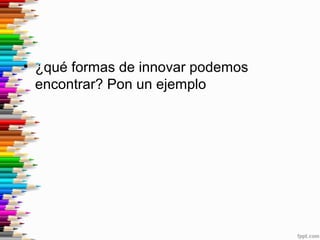 • ¿qué formas de innovar podemos
encontrar? Pon un ejemplo
 