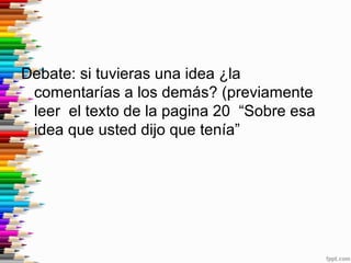 Debate: si tuvieras una idea ¿la
comentarías a los demás? (previamente
leer el texto de la pagina 20 “Sobre esa
idea que u...
