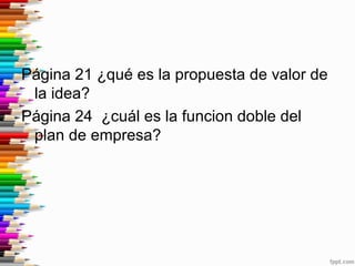 Página 21 ¿qué es la propuesta de valor de
la idea?
Página 24 ¿cuál es la funcion doble del
plan de empresa?
 