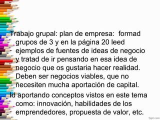 Trabajo grupal: plan de empresa: formad
grupos de 3 y en la página 20 leed
ejemplos de fuentes de ideas de negocio
y trata...